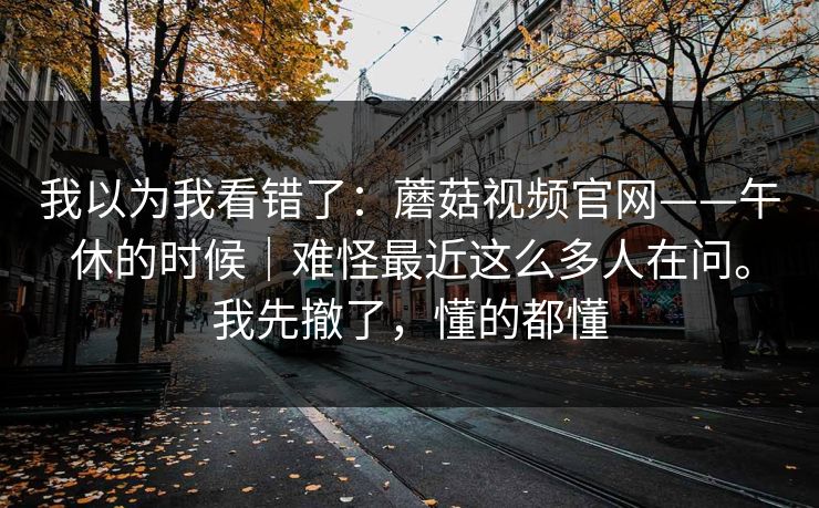 我以为我看错了:蘑菇视频官网——午休的时候|难怪最近这么多人在问。我先撤了,懂的都懂 我以为我看错了:蘑菇视频官网——午休的时候|难怪最近这么多人在问。我先撤了,懂的都懂