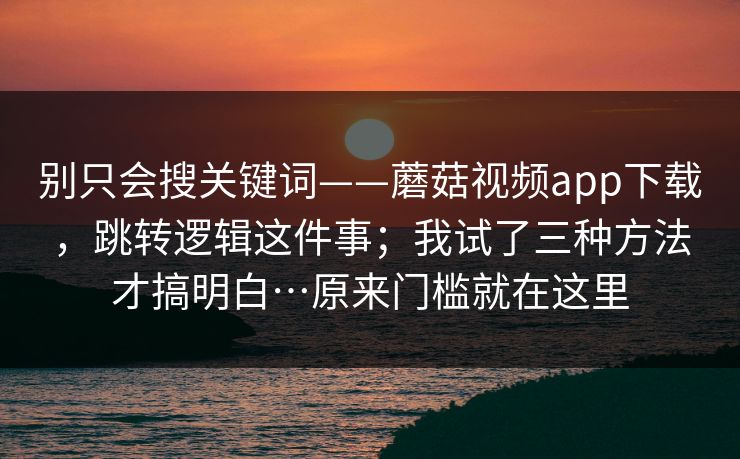 别只会搜关键词——蘑菇视频app下载，跳转逻辑这件事；我试了三种方法才搞明白…原来门槛就在这里