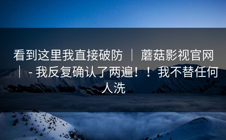 看到这里我直接破防 | 蘑菇影视官网| - 我反复确认了两遍!!我不替任何人洗 看到这里我直接破防 | 蘑菇影视官网| - 我反复确认了两遍!!我不替任何人洗