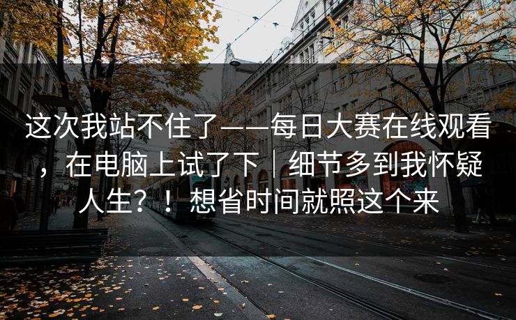 这次我站不住了——每日大赛在线观看，在电脑上试了下｜细节多到我怀疑人生？！想省时间就照这个来