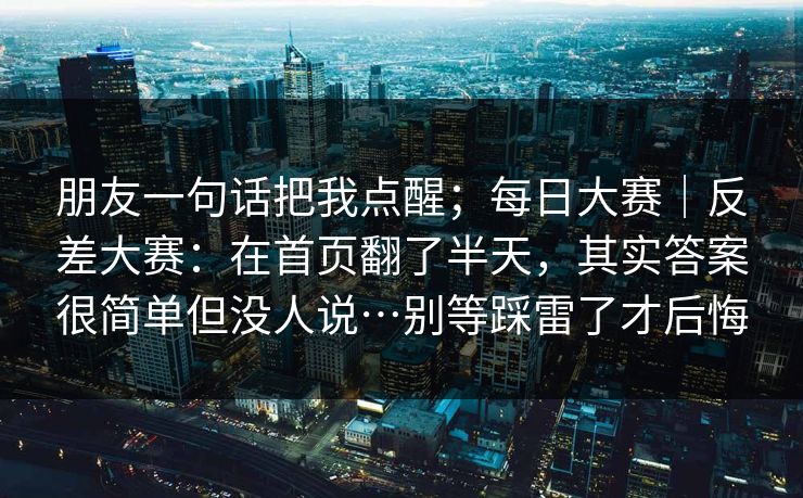 朋友一句话把我点醒；每日大赛｜反差大赛：在首页翻了半天，其实答案很简单但没人说…别等踩雷了才后悔