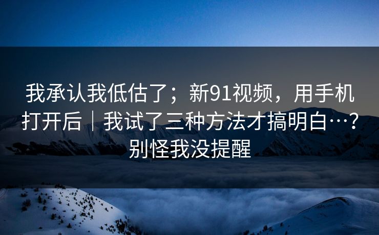 我承认我低估了;新91视频,用手机打开后|我试了三种方法才搞明白…?别怪我没提醒 我承认我低估了;新91视频,用手机打开后|我试了三种方法才搞明白…?别怪我没提醒