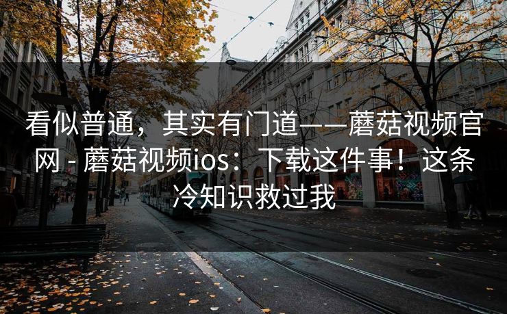 看似普通，其实有门道——蘑菇视频官网 - 蘑菇视频ios：下载这件事！这条冷知识救过我