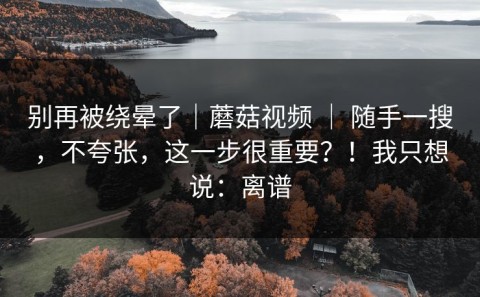 别再被绕晕了｜蘑菇视频 ｜ 随手一搜，不夸张，这一步很重要？！我只想说：离谱