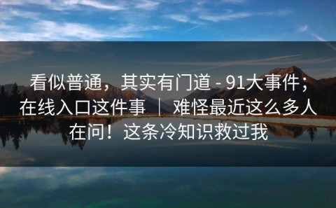 看似普通，其实有门道 - 91大事件；在线入口这件事 ｜ 难怪最近这么多人在问！这条冷知识救过我