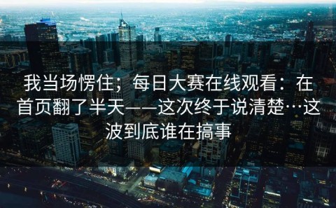 我当场愣住；每日大赛在线观看：在首页翻了半天——这次终于说清楚…这波到底谁在搞事