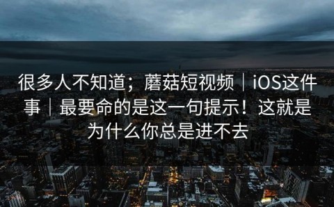 很多人不知道；蘑菇短视频｜iOS这件事｜最要命的是这一句提示！这就是为什么你总是进不去