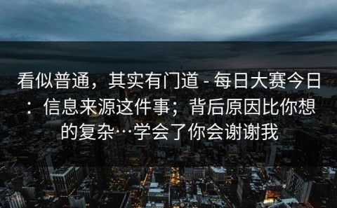 看似普通，其实有门道 - 每日大赛今日：信息来源这件事；背后原因比你想的复杂…学会了你会谢谢我