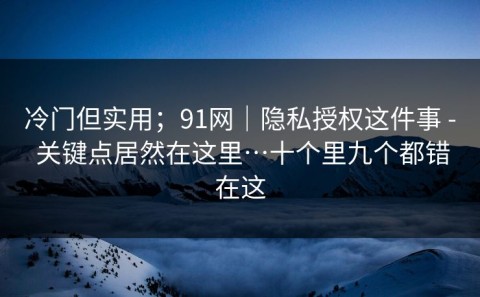冷门但实用；91网｜隐私授权这件事 - 关键点居然在这里…十个里九个都错在这