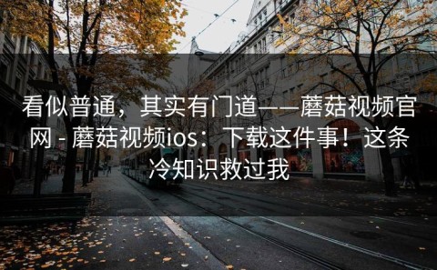 看似普通，其实有门道——蘑菇视频官网 - 蘑菇视频ios：下载这件事！这条冷知识救过我