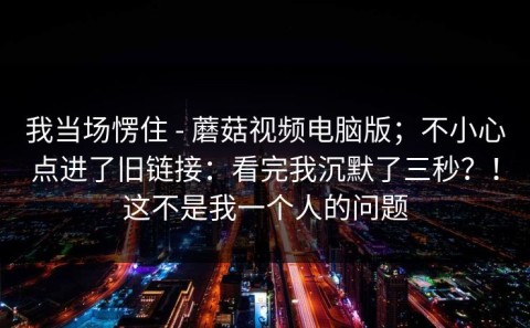 我当场愣住 - 蘑菇视频电脑版；不小心点进了旧链接：看完我沉默了三秒？！这不是我一个人的问题