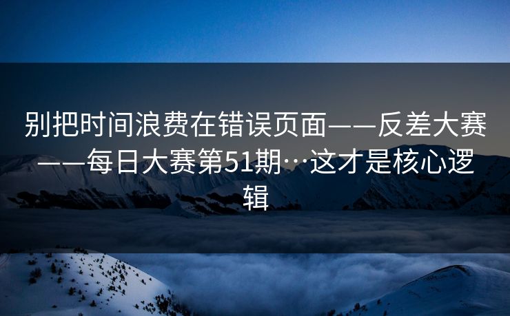 别把时间浪费在错误页面——反差大赛——每日大赛第51期…这才是核心逻辑 别把时间浪费在错误页面——反差大赛——每日大赛第51期…这才是核心逻辑