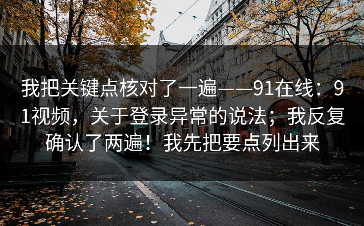 我把关键点核对了一遍——91在线：91视频，关于登录异常的说法；我反复确认了两遍！我先把要点列出来