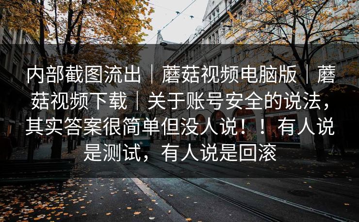 内部截图流出|蘑菇视频电脑版|蘑菇视频下载|关于账号安全的说法,其实答案很简单但没人说!!有人说是测试,有人说是回滚 内部截图流出|蘑菇视频电脑版|蘑菇视频下载|关于账号安全的说法,其实答案很简单但没人说!!有人说是测试,有人说是回滚
