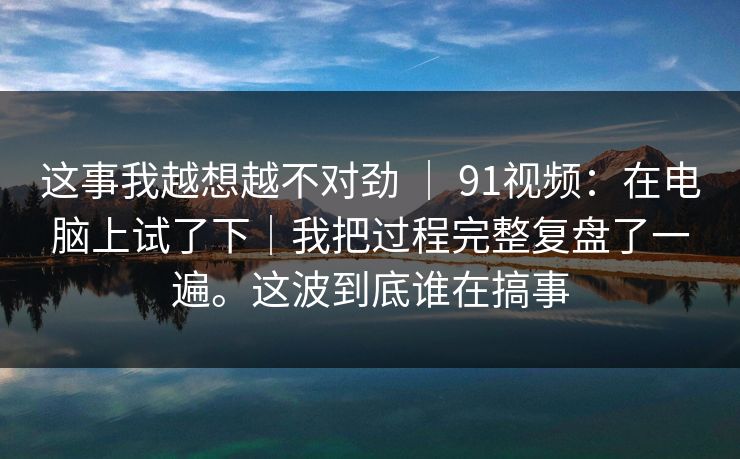 这事我越想越不对劲 | 91视频:在电脑上试了下|我把过程完整复盘了一遍。这波到底谁在搞事 这事我越想越不对劲 | 91视频:在电脑上试了下|我把过程完整复盘了一遍。这波到底谁在搞事