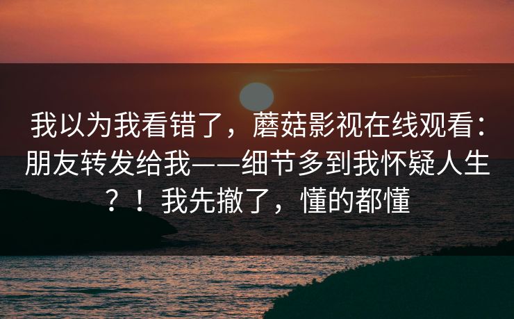 我以为我看错了,蘑菇影视在线观看:朋友转发给我——细节多到我怀疑人生?!我先撤了,懂的都懂 我以为我看错了,蘑菇影视在线观看:朋友转发给我——细节多到我怀疑人生?!我先撤了,懂的都懂