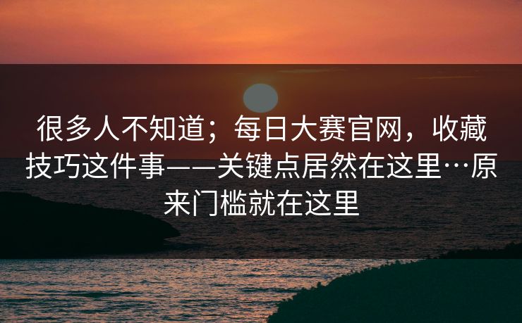 很多人不知道;每日大赛官网,收藏技巧这件事——关键点居然在这里…原来门槛就在这里 很多人不知道;每日大赛官网,收藏技巧这件事——关键点居然在这里…原来门槛就在这里
