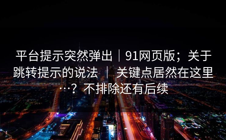 平台提示突然弹出|91网页版;关于跳转提示的说法 | 关键点居然在这里…?不排除还有后续 平台提示突然弹出|91网页版;关于跳转提示的说法 | 关键点居然在这里…?不排除还有后续