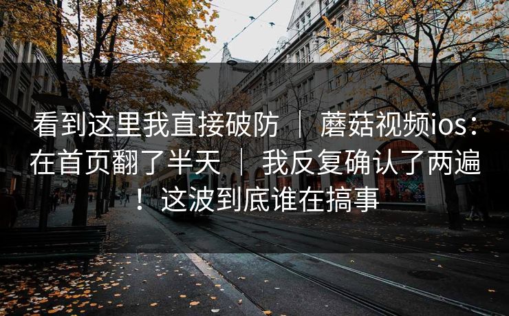 看到这里我直接破防 | 蘑菇视频ios:在首页翻了半天 | 我反复确认了两遍!这波到底谁在搞事 看到这里我直接破防 | 蘑菇视频ios:在首页翻了半天 | 我反复确认了两遍!这波到底谁在搞事