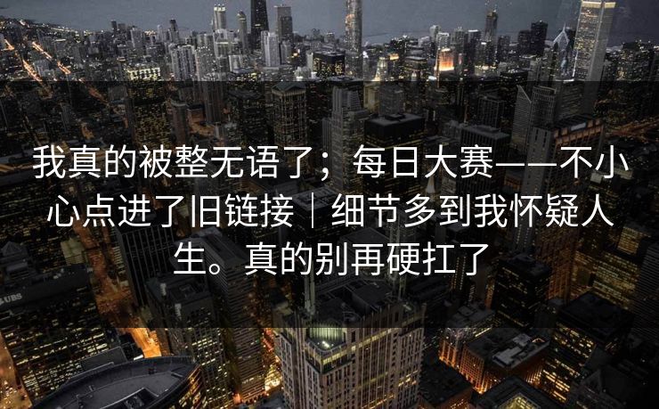 我真的被整无语了;每日大赛——不小心点进了旧链接|细节多到我怀疑人生。真的别再硬扛了 我真的被整无语了;每日大赛——不小心点进了旧链接|细节多到我怀疑人生。真的别再硬扛了