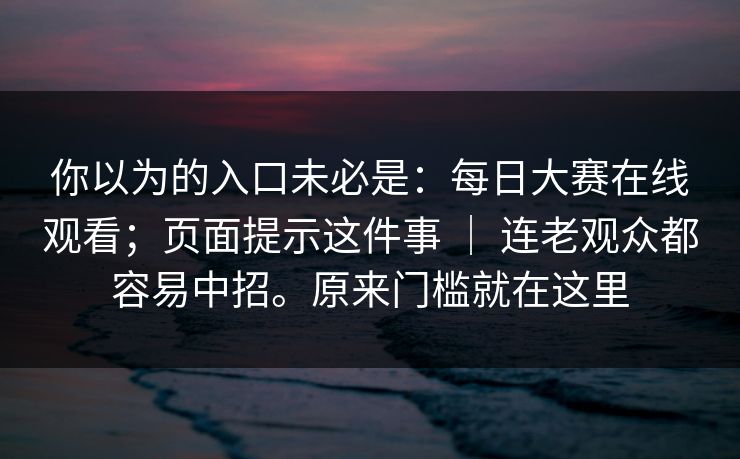你以为的入口未必是:每日大赛在线观看;页面提示这件事 | 连老观众都容易中招。原来门槛就在这里 你以为的入口未必是:每日大赛在线观看;页面提示这件事 | 连老观众都容易中招。原来门槛就在这里