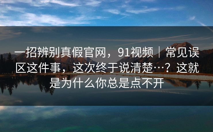 一招辨别真假官网,91视频|常见误区这件事,这次终于说清楚…?这就是为什么你总是点不开 一招辨别真假官网,91视频|常见误区这件事,这次终于说清楚…?这就是为什么你总是点不开