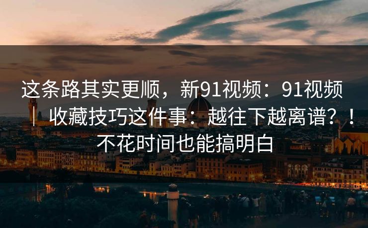 这条路其实更顺,新91视频:91视频 | 收藏技巧这件事:越往下越离谱?!不花时间也能搞明白 这条路其实更顺,新91视频:91视频 | 收藏技巧这件事:越往下越离谱?!不花时间也能搞明白