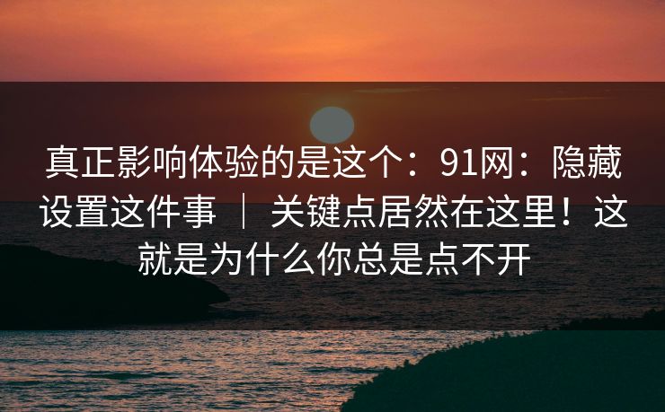 真正影响体验的是这个：91网：隐藏设置这件事 ｜ 关键点居然在这里！这就是为什么你总是点不开