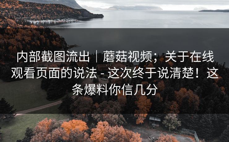 内部截图流出|蘑菇视频;关于在线观看页面的说法 - 这次终于说清楚!这条爆料你信几分 内部截图流出|蘑菇视频;关于在线观看页面的说法 - 这次终于说清楚!这条爆料你信几分