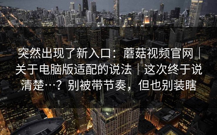 突然出现了新入口:蘑菇视频官网|关于电脑版适配的说法|这次终于说清楚…?别被带节奏,但也别装瞎 突然出现了新入口:蘑菇视频官网|关于电脑版适配的说法|这次终于说清楚…?别被带节奏,但也别装瞎