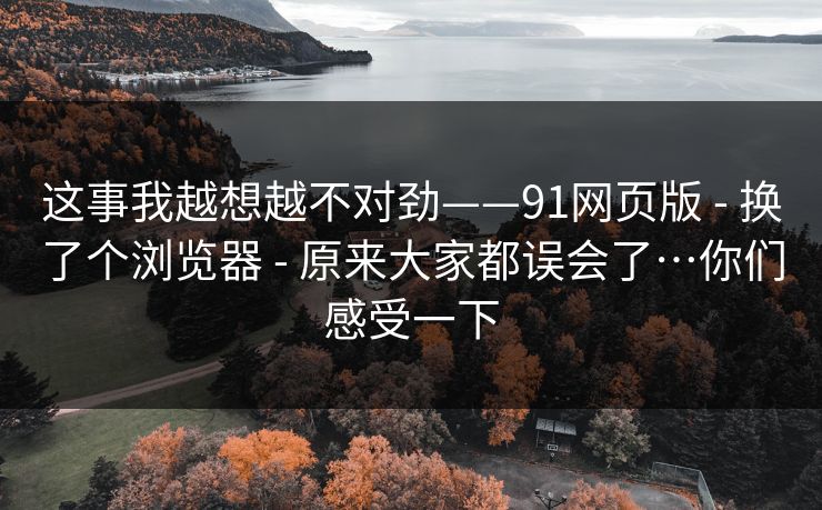 这事我越想越不对劲——91网页版 - 换了个浏览器 - 原来大家都误会了…你们感受一下 这事我越想越不对劲——91网页版 - 换了个浏览器 - 原来大家都误会了…你们感受一下