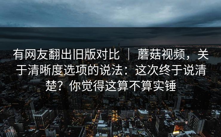 有网友翻出旧版对比 | 蘑菇视频,关于清晰度选项的说法:这次终于说清楚?你觉得这算不算实锤 有网友翻出旧版对比 | 蘑菇视频,关于清晰度选项的说法:这次终于说清楚?你觉得这算不算实锤