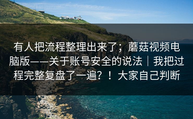 有人把流程整理出来了;蘑菇视频电脑版——关于账号安全的说法|我把过程完整复盘了一遍?!大家自己判断 有人把流程整理出来了;蘑菇视频电脑版——关于账号安全的说法|我把过程完整复盘了一遍?!大家自己判断