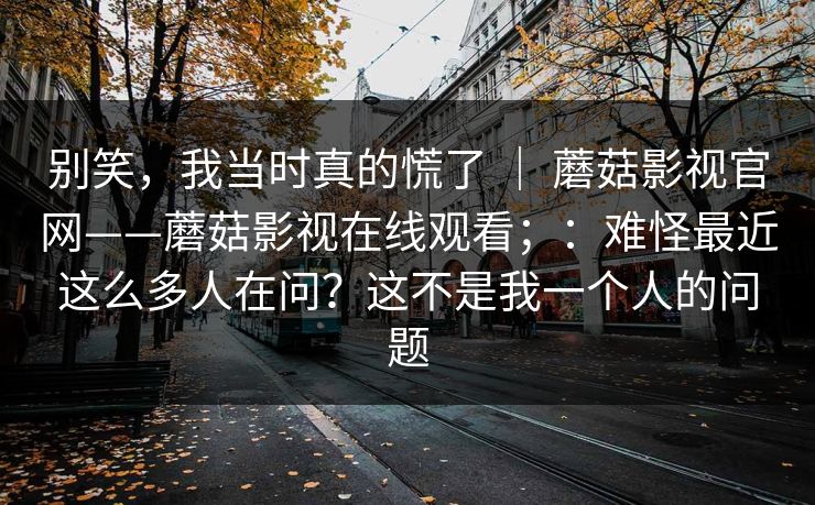 别笑,我当时真的慌了 | 蘑菇影视官网——蘑菇影视在线观看;:难怪最近这么多人在问?这不是我一个人的问题 别笑,我当时真的慌了 | 蘑菇影视官网——蘑菇影视在线观看;:难怪最近这么多人在问?这不是我一个人的问题