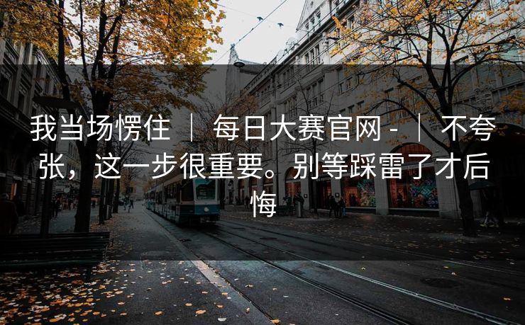 我当场愣住 | 每日大赛官网 - | 不夸张,这一步很重要。别等踩雷了才后悔 我当场愣住 | 每日大赛官网 - | 不夸张,这一步很重要。别等踩雷了才后悔