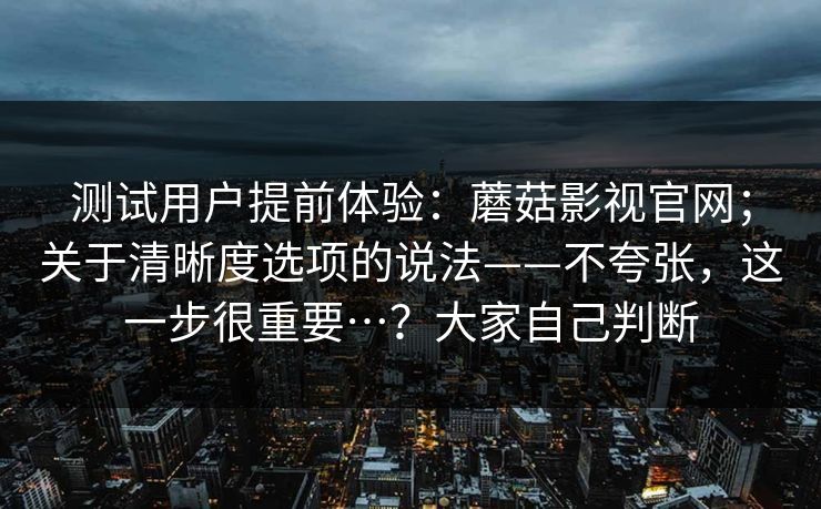 测试用户提前体验:蘑菇影视官网;关于清晰度选项的说法——不夸张,这一步很重要…?大家自己判断 测试用户提前体验:蘑菇影视官网;关于清晰度选项的说法——不夸张,这一步很重要…?大家自己判断