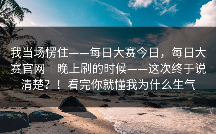 我当场愣住——每日大赛今日,每日大赛官网|晚上刷的时候——这次终于说清楚?!看完你就懂我为什么生气 我当场愣住——每日大赛今日,每日大赛官网|晚上刷的时候——这次终于说清楚?!看完你就懂我为什么生气