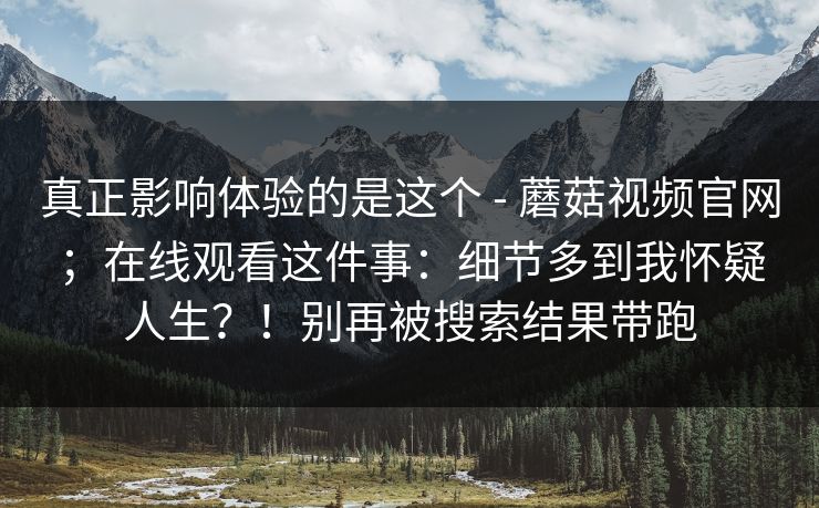 真正影响体验的是这个 - 蘑菇视频官网;在线观看这件事:细节多到我怀疑人生?!别再被搜索结果带跑 真正影响体验的是这个 - 蘑菇视频官网;在线观看这件事:细节多到我怀疑人生?!别再被搜索结果带跑