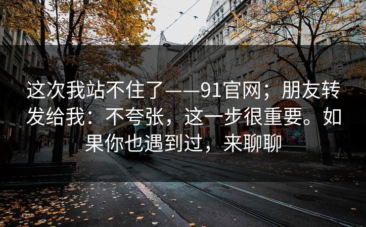这次我站不住了——91官网;朋友转发给我:不夸张,这一步很重要。如果你也遇到过,来聊聊 这次我站不住了——91官网;朋友转发给我:不夸张,这一步很重要。如果你也遇到过,来聊聊