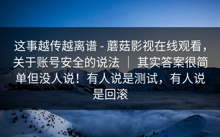 这事越传越离谱 - 蘑菇影视在线观看,关于账号安全的说法 | 其实答案很简单但没人说!有人说是测试,有人说是回滚 这事越传越离谱 - 蘑菇影视在线观看,关于账号安全的说法 | 其实答案很简单但没人说!有人说是测试,有人说是回滚