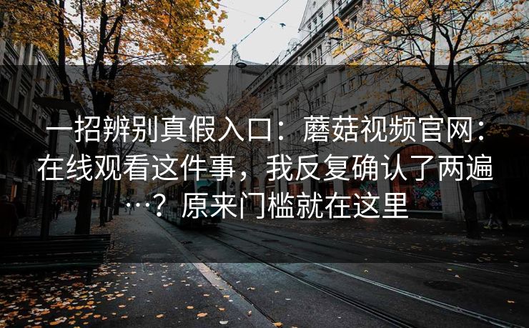 一招辨别真假入口:蘑菇视频官网:在线观看这件事,我反复确认了两遍…?原来门槛就在这里 一招辨别真假入口:蘑菇视频官网:在线观看这件事,我反复确认了两遍…?原来门槛就在这里