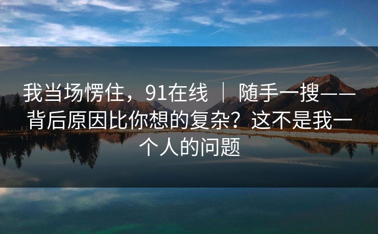 我当场愣住,91在线 | 随手一搜——背后原因比你想的复杂?这不是我一个人的问题 我当场愣住,91在线 | 随手一搜——背后原因比你想的复杂?这不是我一个人的问题
