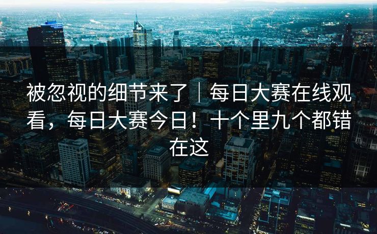 被忽视的细节来了|每日大赛在线观看,每日大赛今日!十个里九个都错在这 被忽视的细节来了|每日大赛在线观看,每日大赛今日!十个里九个都错在这