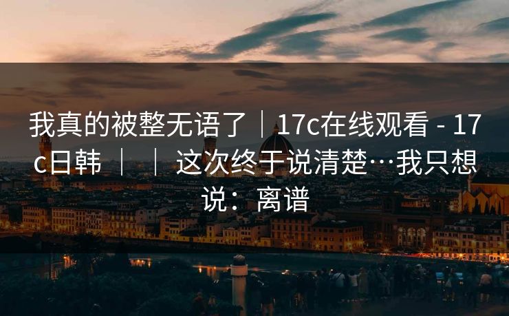 我真的被整无语了|17c在线观看 - 17c日韩 | | 这次终于说清楚…我只想说:离谱 我真的被整无语了|17c在线观看 - 17c日韩 | | 这次终于说清楚…我只想说:离谱