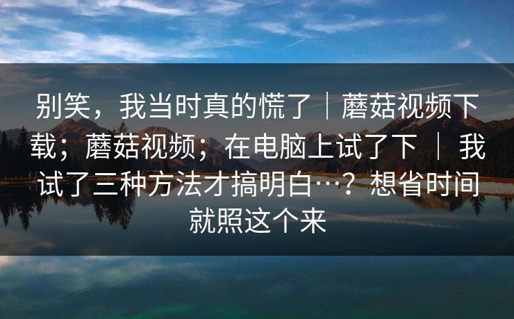 别笑,我当时真的慌了|蘑菇视频下载;蘑菇视频;在电脑上试了下 | 我试了三种方法才搞明白…?想省时间就照这个来 别笑,我当时真的慌了|蘑菇视频下载;蘑菇视频;在电脑上试了下 | 我试了三种方法才搞明白…?想省时间就照这个来