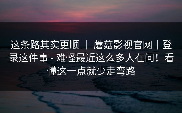 这条路其实更顺 | 蘑菇影视官网|登录这件事 - 难怪最近这么多人在问!看懂这一点就少走弯路 这条路其实更顺 | 蘑菇影视官网|登录这件事 - 难怪最近这么多人在问!看懂这一点就少走弯路