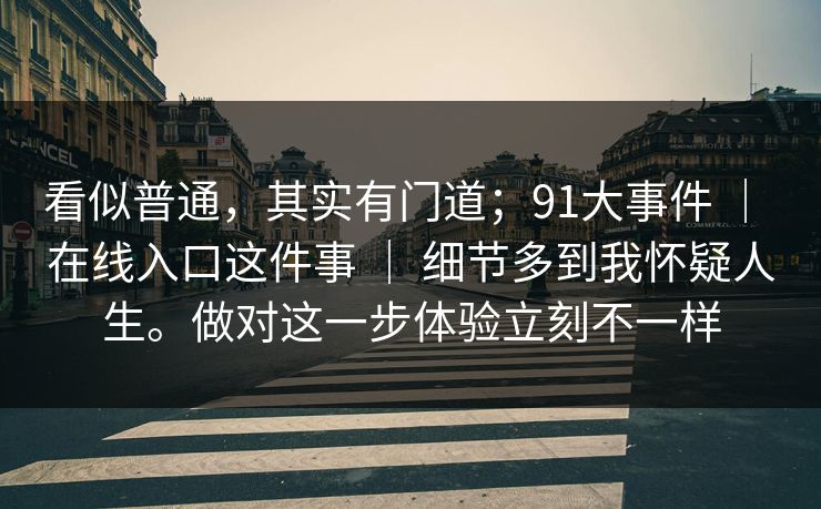 看似普通,其实有门道;91大事件 | 在线入口这件事 | 细节多到我怀疑人生。做对这一步体验立刻不一样 看似普通,其实有门道;91大事件 | 在线入口这件事 | 细节多到我怀疑人生。做对这一步体验立刻不一样