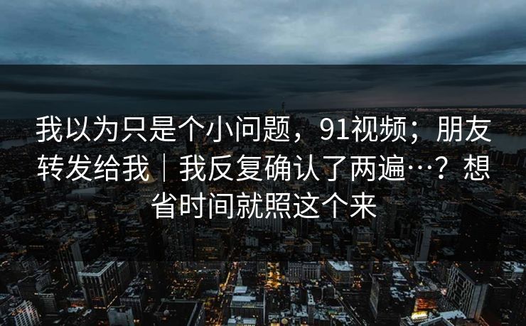 我以为只是个小问题,91视频;朋友转发给我|我反复确认了两遍…?想省时间就照这个来 我以为只是个小问题,91视频;朋友转发给我|我反复确认了两遍…?想省时间就照这个来