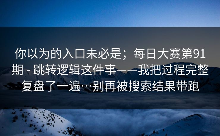 你以为的入口未必是;每日大赛第91期 - 跳转逻辑这件事——我把过程完整复盘了一遍…别再被搜索结果带跑 你以为的入口未必是;每日大赛第91期 - 跳转逻辑这件事——我把过程完整复盘了一遍…别再被搜索结果带跑