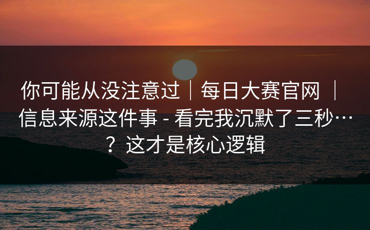 你可能从没注意过|每日大赛官网 | 信息来源这件事 - 看完我沉默了三秒…?这才是核心逻辑 你可能从没注意过|每日大赛官网 | 信息来源这件事 - 看完我沉默了三秒…?这才是核心逻辑